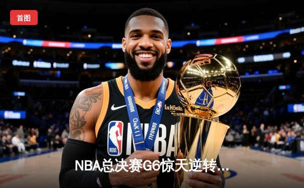 NBA总决赛G6惊天逆转：掘金加时险胜热火，约基奇40分三双封神