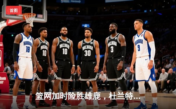 篮网加时险胜雄鹿，杜兰特49分创纪录，东决预演惊心动魄