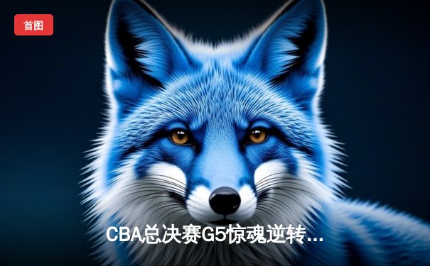 CBA总决赛G5惊魂逆转！辽宁本钢加时险胜浙江广厦成功卫冕