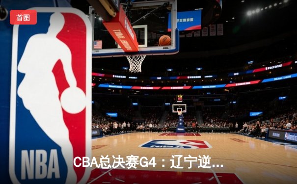 CBA总决赛G4：辽宁逆转广东夺赛点，赵继伟28分导演惊天翻盘